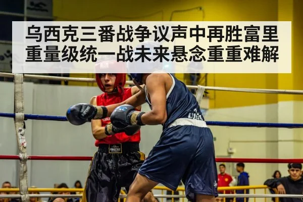 乌西克三番战争议声中再胜富里重量级统一战未来悬念重重难解