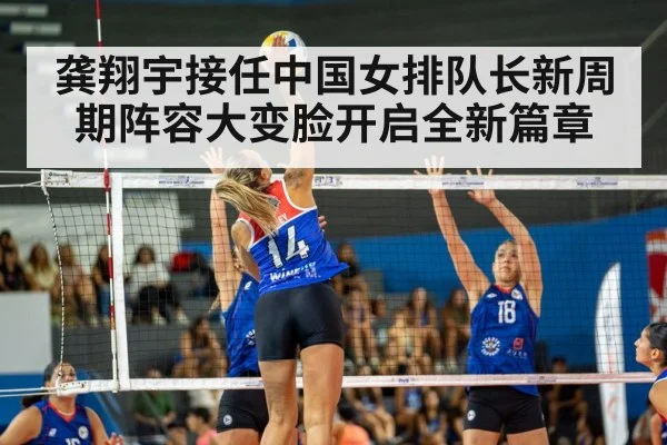 龚翔宇接任中国女排队长新周期阵容大变脸开启全新篇章