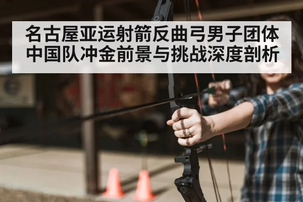 名古屋亚运射箭反曲弓男子团体中国队冲金前景与挑战深度剖析